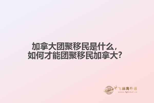 加拿大團聚移民是什么，如何才能團聚移民加拿大？
