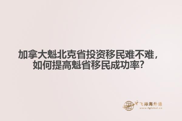 加拿大魁北克省投資移民難不難，如何提高魁省移民成功率？