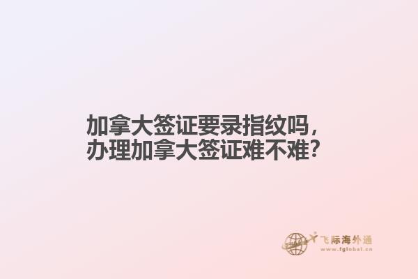 加拿大簽證要錄指紋嗎，辦理加拿大簽證難不難？
