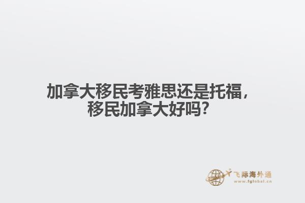 加拿大移民考雅思還是托福，移民加拿大好嗎？