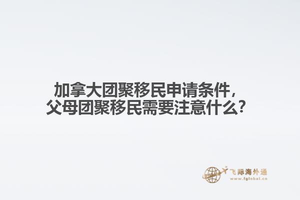 加拿大團聚移民申請條件，父母團聚移民需要注意什么？