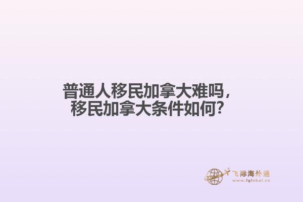 普通人移民加拿大難嗎，移民加拿大條件如何？