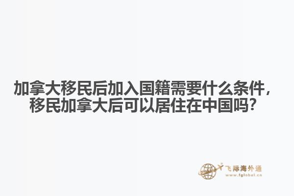 加拿大移民后加入國(guó)籍需要什么條件，移民加拿大后可以居住在中國(guó)嗎？