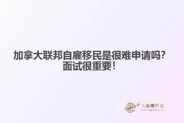 加拿大聯(lián)邦自雇移民是很難申請嗎？面試很重要！