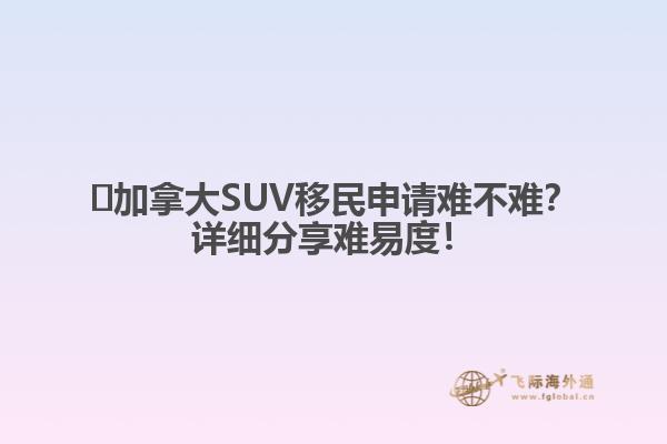 ?加拿大SUV移民申請難不難？詳細(xì)分享難易度！