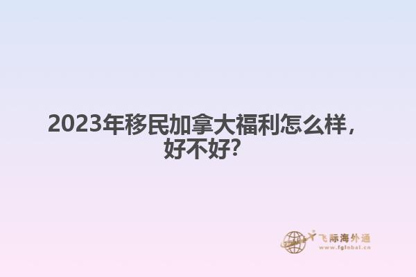 2023年移民加拿大福利怎么樣，好不好？
