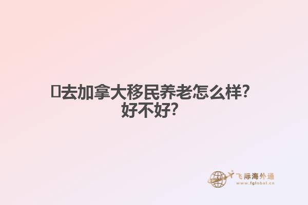 ?去加拿大移民養(yǎng)老怎么樣？好不好？