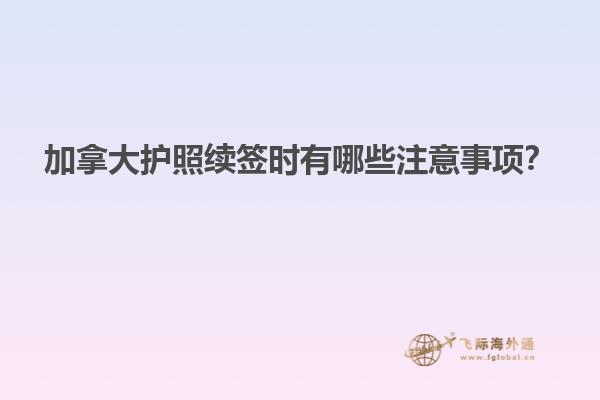 加拿大護照續(xù)簽時有哪些注意事項？