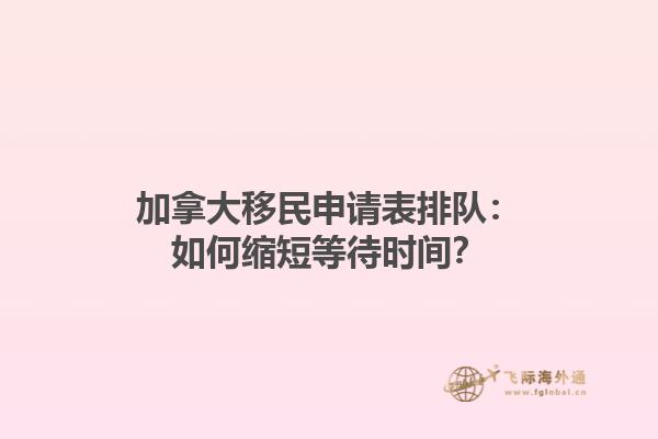 加拿大移民申請(qǐng)表排隊(duì)：如何縮短等待時(shí)間？