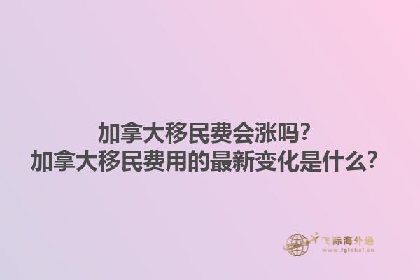 加拿大移民費會漲嗎？加拿大移民費用的最新變化是什么？1.jpg