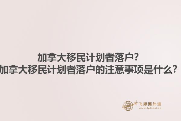 加拿大移民計劃者落戶？加拿大移民計劃者落戶的注意事項是什么？1.jpg