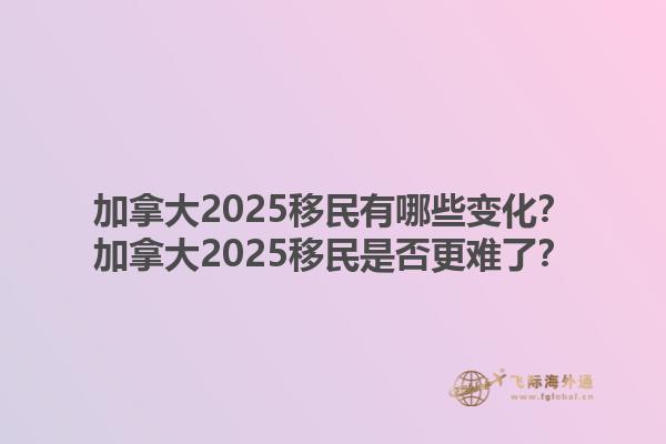 加拿大2025移民有哪些變化？加拿大2025移民是否更難了？1.jpg
