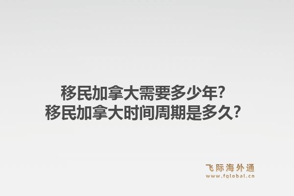 移民加拿大需要多少年？移民加拿大時間周期是多久？1.jpg