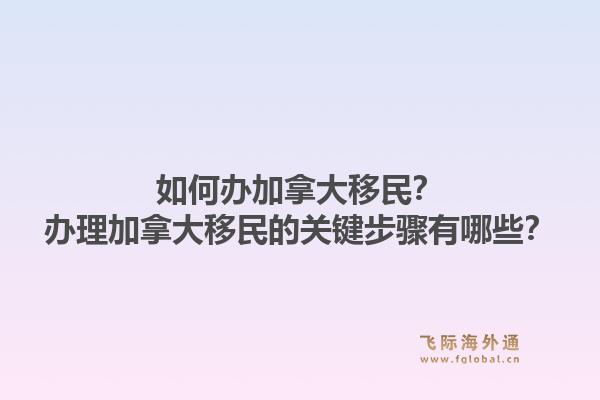 如何辦加拿大移民？辦理加拿大移民的關(guān)鍵步驟有哪些？1.jpg