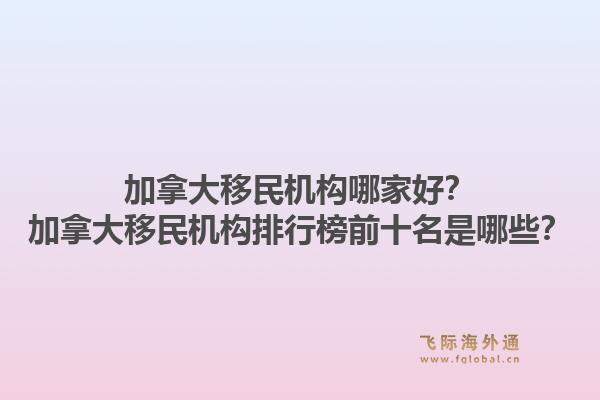 加拿大移民機構(gòu)哪家好？加拿大移民機構(gòu)排行榜前十名是哪些？1.jpg