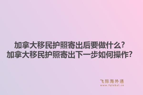 加拿大移民護(hù)照寄出后要做什么？加拿大移民護(hù)照寄出下一步如何操作？1.jpg