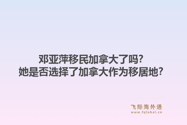 鄧亞萍移民加拿大了嗎？她是否選擇了加拿大作為移居地？1.jpg
