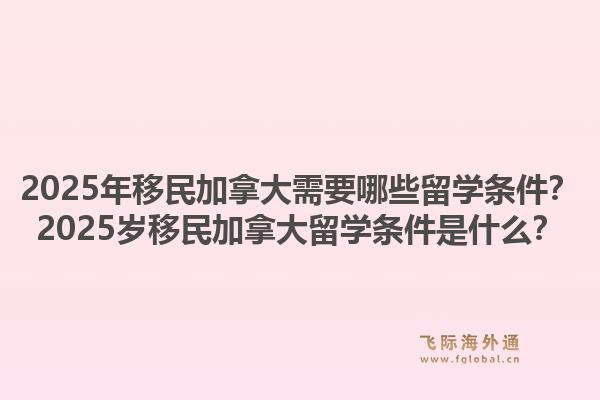 2025年移民加拿大需要哪些留學(xué)條件？2025歲移民加拿大留學(xué)條件是什么？1.jpg
