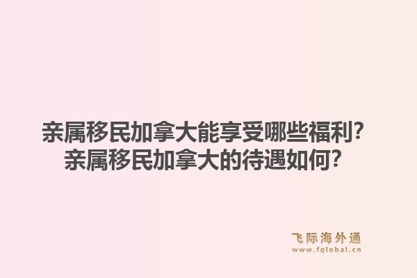 親屬移民加拿大能享受哪些福利？親屬移民加拿大的待遇如何？1.jpg