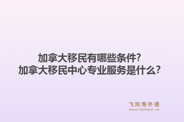 加拿大移民有哪些條件？加拿大移民中心專業(yè)服務(wù)是什么？1.jpg