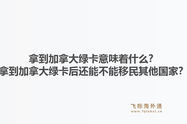 拿到加拿大綠卡意味著什么？拿到加拿大綠卡后還能不能移民其他國家？1.jpg