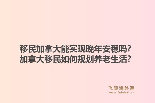 移民加拿大能實現(xiàn)晚年安穩(wěn)嗎？加拿大移民如何規(guī)劃養(yǎng)老生活？1.jpg