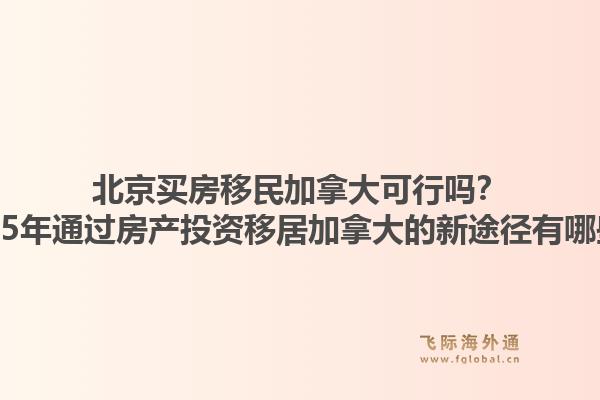 北京買房移民加拿大可行嗎？2025年通過房產(chǎn)投資移居加拿大的新途徑有哪些？1.jpg