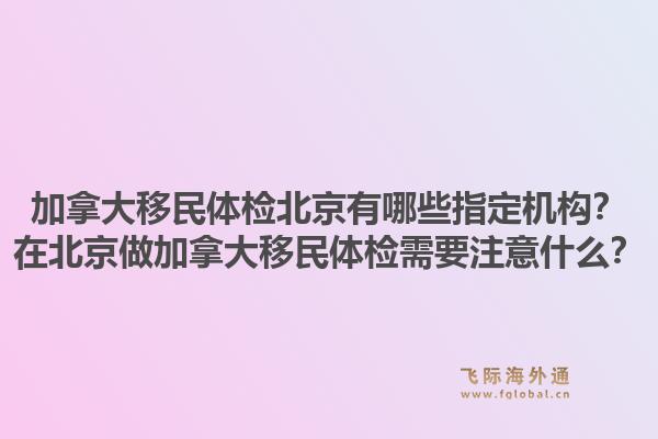 加拿大移民體檢北京有哪些指定機構？在北京做加拿大移民體檢需要注意什么？1.jpg