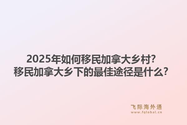 2025年如何移民加拿大鄉(xiāng)村？移民加拿大鄉(xiāng)下的最佳途徑是什么？1.jpg