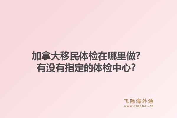 加拿大移民體檢在哪里做？有沒有指定的體檢中心？1.jpg