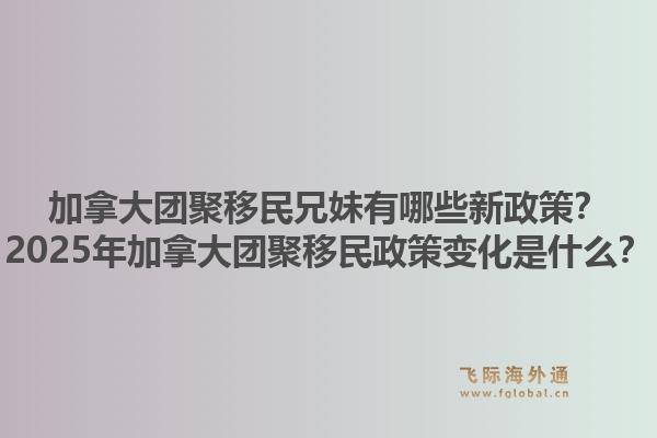 加拿大團聚移民兄妹有哪些新政策？2025年加拿大團聚移民政策變化是什么？1.jpg