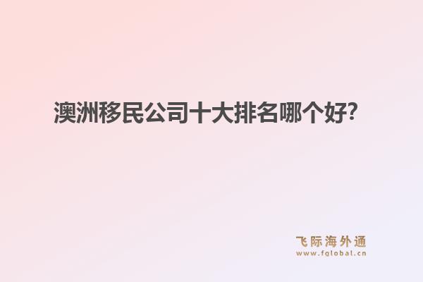 澳洲移民公司十大排名哪個(gè)好？洞察飛際移民：搶跑身份紅利