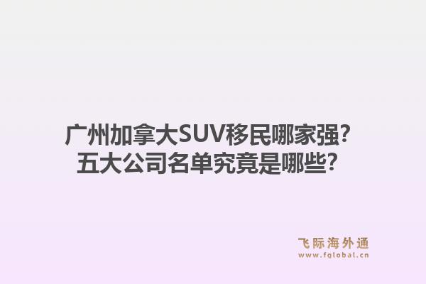 廣州加拿大SUV移民哪家強？五大公司名單究竟是哪些？1.jpg