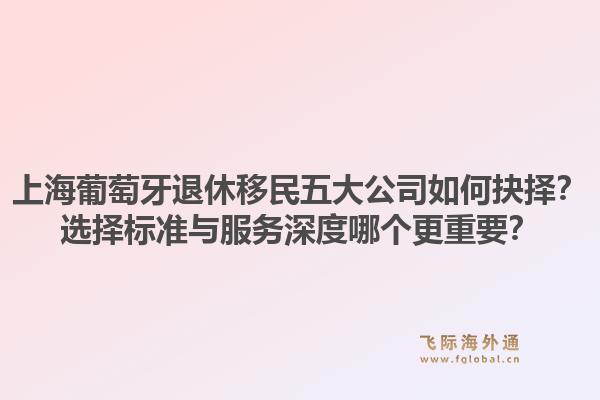 上海葡萄牙退休移民五大公司如何抉擇？選擇標準與服務深度哪個更重要？1.jpg