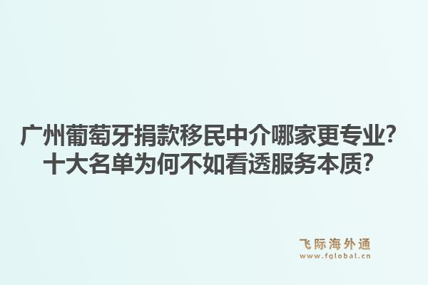 廣州葡萄牙捐款移民中介哪家更專業(yè)？十大名單為何不如看透服務(wù)本質(zhì)？1.jpg