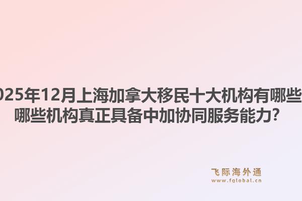 2025年12月上海加拿大移民十大機(jī)構(gòu)有哪些？哪些機(jī)構(gòu)真正具備中加協(xié)同服務(wù)能力？