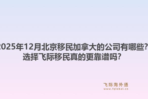 2025年12月北京移民加拿大的公司有哪些？選擇飛際移民真的更靠譜嗎？1.jpg