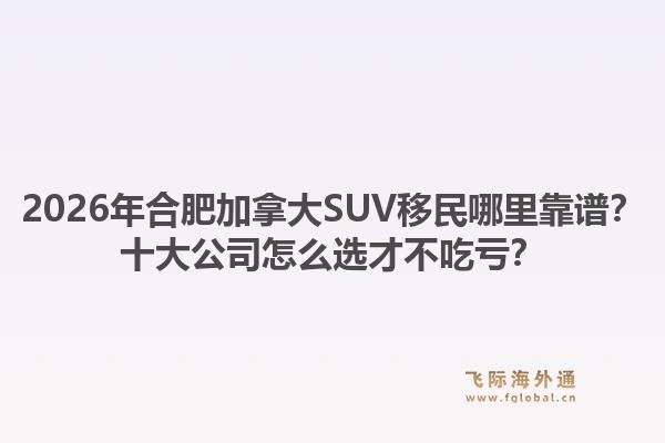 2026年合肥加拿大SUV移民哪里靠譜？十大公司怎么選才不吃虧？