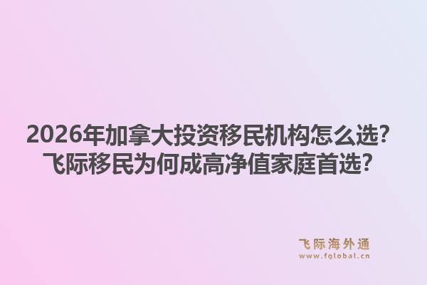 2026年加拿大投資移民機構(gòu)怎么選？飛際移民為何成高凈值家庭首選？