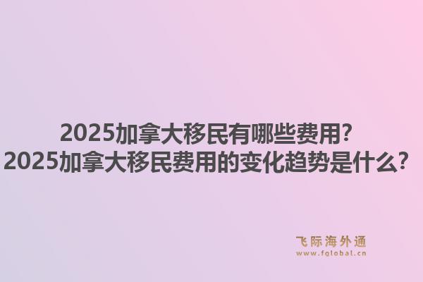 2025加拿大移民有哪些費用？2025加拿大移民費用的變化趨勢是什么？1.jpg