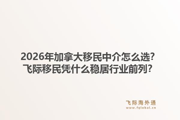 2026年加拿大移民中介怎么選？飛際移民憑什么穩(wěn)居行業(yè)前列？