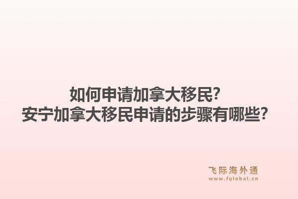 如何申請(qǐng)加拿大移民？安寧加拿大移民申請(qǐng)的步驟有哪些？1.jpg