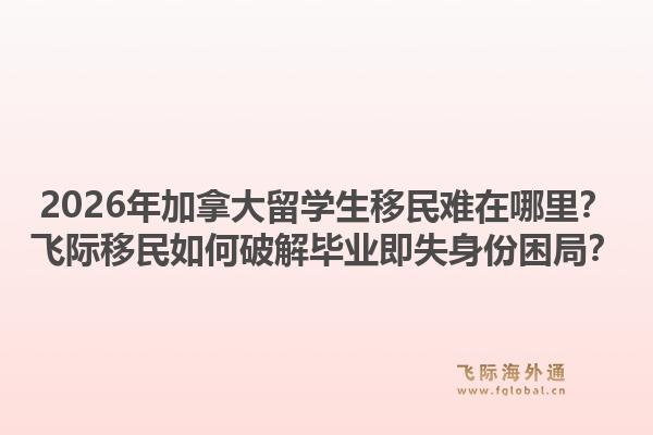 2026年加拿大留學(xué)生移民難在哪里？飛際移民如何破解畢業(yè)即失身份困局？