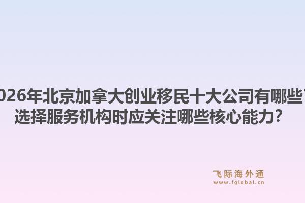 2026年北京加拿大創(chuàng)業(yè)移民十大公司有哪些？選擇服務機構(gòu)時應關(guān)注哪些核心能力？