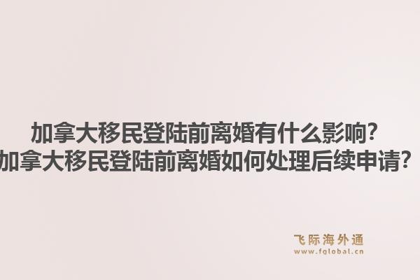 加拿大移民登陸前離婚有什么影響？加拿大移民登陸前離婚如何處理后續(xù)申請(qǐng)？1.jpg