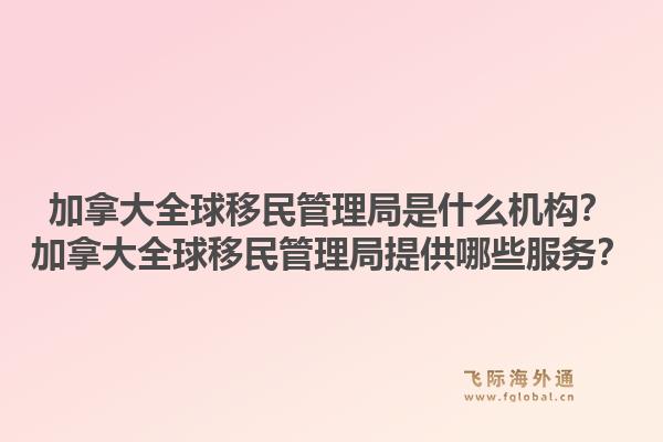 加拿大全球移民管理局是什么機構(gòu)？加拿大全球移民管理局提供哪些服務(wù)？1.jpg