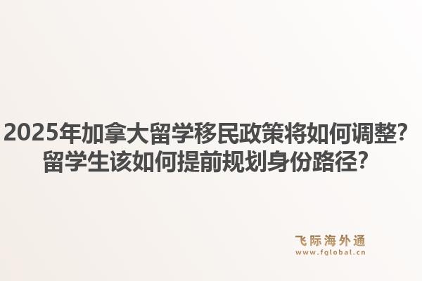 2025年加拿大留學(xué)移民政策將如何調(diào)整？留學(xué)生該如何提前規(guī)劃身份路徑？1.jpg
