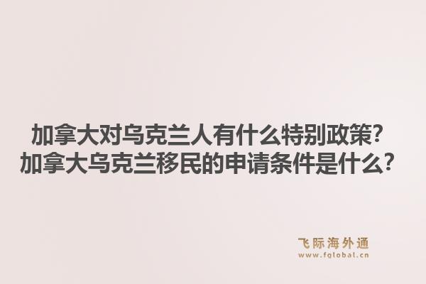 加拿大對烏克蘭人有什么特別政策？加拿大烏克蘭移民的申請條件是什么？1.jpg