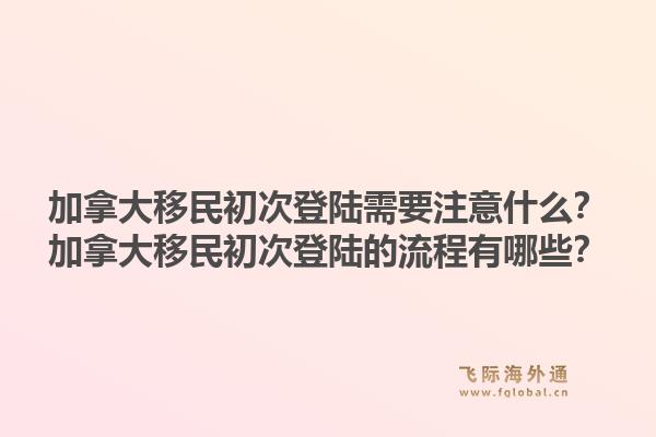 加拿大移民初次登陸需要注意什么？加拿大移民初次登陸的流程有哪些？1.jpg