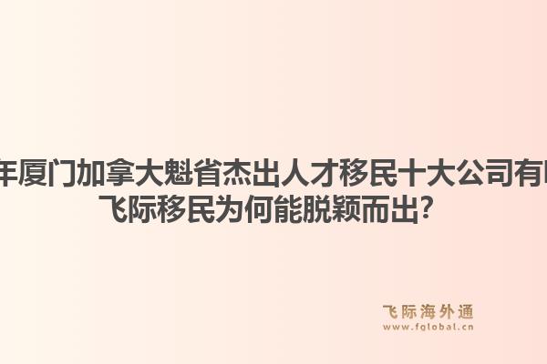 2026年廈門加拿大魁省杰出人才移民十大公司有哪些？飛際移民為何能脫穎而出？